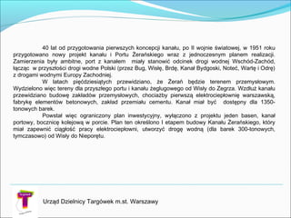 Urząd Dzielnicy Targówek m.st. Warszawy
40 lat od przygotowania pierwszych koncepcji kanału, po II wojnie światowej, w 1951 roku
przygotowano nowy projekt kanału i Portu Żerańskiego wraz z jednoczesnym planem realizacji.
Zamierzenia były ambitne, port z kanałem miały stanowić odcinek drogi wodnej Wschód-Zachód,
łącząc w przyszłości drogi wodne Polski (przez Bug, Wisłę, Brdę, Kanał Bydgoski, Noteć, Wartę i Odrę)
z drogami wodnymi Europy Zachodniej.
W latach pięćdziesiątych przewidziano, że Żerań będzie terenem przemysłowym.
Wydzielono więc tereny dla przyszłego portu i kanału żeglugowego od Wisły do Zegrza. Wzdłuż kanału
przewidziano budowę zakładów przemysłowych, chociażby pierwszą elektrociepłownię warszawską,
fabrykę elementów betonowych, zakład przemiału cementu. Kanał miał być dostępny dla 1350-
tonowych barek.
Powstał więc ograniczony plan inwestycyjny, wyłączono z projektu jeden basen, kanał
portowy, bocznicę kolejową w porcie. Plan ten określono I etapem budowy Kanału Żerańskiego, który
miał zapewnić ciągłość pracy elektrociepłowni, utworzyć drogę wodną (dla barek 300-tonowych,
tymczasowo) od Wisły do Nieporętu.
 