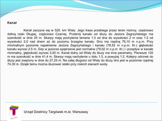 Urząd Dzielnicy Targówek m.st. Warszawy
Kanał

Kanał zaczyna się w 520. km Wisły. Jego trasa przebiega przez teren nizinny, częściowo
doliną rzeki Długiej, częściowo Czarnej. Przekrój kanału od śluzy do Jeziora Zegrzyńskiego ma
szerokość w dnie 25 m. Skarpy mają pochylenie łamane 1:3 od dna do wysokości 2 m oraz 1:2 od
wysokości 2,0 nad dnem aż do poziomu brzegów kanału. Dno ma rzędną 76,10 m n.p.m. Przy
minimalnym poziomie napełnienia Jeziora Zegrzyńskiego i kanału (78,52 m n.p.m. Kr.) głębokość
kanału wynosi 2,5 m. Gdy w jeziorze spiętrzenie jest normalne (79,02 m n.p.m. Kr.) i przepływ w kanale
minimalny, głębokość wynosi 3,00 m. Kanał dolny od Wisły do śluzy ma inne parametry. Pierwsze 120
m ma szerokość w dnie 41,4 m. Skarpy mają nachylenie u dołu 1:3, a powyżej 1:2. Kolejny odcinek do
śluzy jest zwężony w dnie do 27,25 m. Na całej długości od Wisły do śluzy dno jest w poziomie rzędnej
74,30 m. Dzięki temu można śluzować statki przy niskich stanach wody.
 