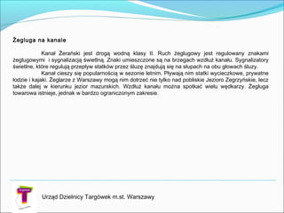 Urząd Dzielnicy Targówek m.st. Warszawy
Żegluga na kanale

Kanał Żerański jest drogą wodną klasy II. Ruch żeglugowy jest regulowany znakami
żeglugowymi i sygnalizacją świetlną. Znaki umieszczone są na brzegach wzdłuż kanału. Sygnalizatory
świetlne, które regulują przepływ statków przez śluzę znajdują się na słupach na obu głowach śluzy.
Kanał cieszy się popularnością w sezonie letnim. Pływają nim statki wycieczkowe, prywatne
łodzie i kajaki. Żeglarze z Warszawy mogą nim dotrzeć nie tylko nad pobliskie Jezioro Zegrzyńskie, lecz
także dalej w kierunku jezior mazurskich. Wzdłuż kanału można spotkać wielu wędkarzy. Żegluga
towarowa istnieje, jednak w bardzo ograniczonym zakresie.
 