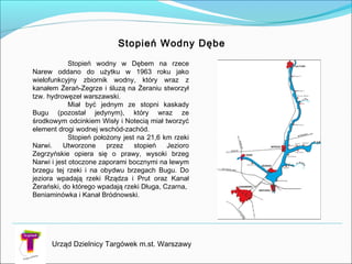 Urząd Dzielnicy Targówek m.st. Warszawy
Stopień Wodny Dębe
Stopień wodny w Dębem na rzece
Narew oddano do użytku w 1963 roku jako
wielofunkcyjny zbiornik wodny, który wraz z
kanałem Żerań-Zegrze i śluzą na Żeraniu stworzył
tzw. hydrowęzeł warszawski.
Miał być jednym ze stopni kaskady
Bugu (pozostał jedynym), który wraz ze
środkowym odcinkiem Wisły i Notecią miał tworzyć
element drogi wodnej wschód-zachód.
Stopień położony jest na 21,6 km rzeki
Narwi. Utworzone przez stopień Jezioro
Zegrzyńskie opiera się o prawy, wysoki brzeg
Narwi i jest otoczone zaporami bocznymi na lewym
brzegu tej rzeki i na obydwu brzegach Bugu. Do
jeziora wpadają rzeki Rządza i Prut oraz Kanał
Żerański, do którego wpadają rzeki Długa, Czarna,
Beniaminówka i Kanał Bródnowski.
 