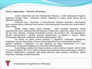 Urząd Dzielnicy Targówek m.st. Warszawy
Jezioro Zegrzyńskie - Zbiornik rekreacyjny

Jezioro Zegrzyńskie jest dla mieszkańców Warszawy i okolic atrakcyjnym miejscem
spędzania wolnego czasu i uprawiania sportów. Właściwie to jedyny akwen wodny dla tej
aglomeracji miejskiej.
Połączone jest z Warszawą 17,3-kilometrowym Kanałem Żerańskim. Jednocześnie
tworzy odcinek jednej z głównych dróg wodnych, które łączą jeziora mazurskie oraz zlewnie Narwi i
Bugu z Wisłą.
Wzdłuż całego brzegu jeziora powstały, i nadal powstają, atrakcyjne ośrodki
wypoczynkowe, porty, osiedla domków letniskowych, a także bary, restauracje i plaże. Z roku na rok
robi się coraz ciekawiej i powstają liczneatrakcje zarówno dla dorosłych, jak i dla najmłodszych.
Ośrodki wypoczynkowe i sportów wodnych zlokalizowane są głównie w Zegrzu, Zegrzu
Południowym, Zegrzynku, Jadwisinie, Jachrance, Białobrzegach i Ryni.
Od wiosny do jesieni można uprawiać tu żeglarstwo, windsurfing, kajakarstwo,
wioślarstwo i sporty motorowodne. Zimą na zamarzniętej tafli jeziora można spotkać amatorów
bojerów, iceflyerów i iceboardów. Co roku odbywają się regaty organizowane m.in. przez
Warszawskie Towarzystwo Regatowe czy Yacht Klub Polski Warszawa.
Dużą atrakcją są także liczne trasy rowerowe o różnym stopniu trudności. Jest ich około
12 (o łącznej długości 351,1 km), każda prowadzi przez malownicze tereny wokół jeziora. Dzięki ich
dobremu rozplanowaniu rowerzyści mają okazję zobaczyć wiele zabytków architektury, piękne
krajobrazy, rezerwaty, przystanie jachtowe.
 