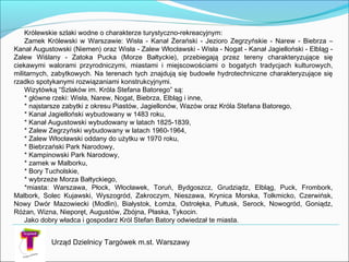 Królewskie szlaki wodne o charakterze turystyczno-rekreacyjnym:
Zamek Królewski w Warszawie: Wisła - Kanał Żerański - Jezioro Zegrzyńskie - Narew - Biebrza –
Kanał Augustowski (Niemen) oraz Wisła - Zalew Włocławski - Wisła - Nogat - Kanał Jagielloński - Elbląg -
Zalew Wiślany - Zatoka Pucka (Morze Bałtyckie), przebiegają przez tereny charakteryzujące się
ciekawymi walorami przyrodniczymi, miastami i miejscowościami o bogatych tradycjach kulturowych,
militarnych, zabytkowych. Na terenach tych znajdują się budowle hydrotechniczne charakteryzujące się
rzadko spotykanymi rozwiązaniami konstrukcyjnymi.
Wizytówką “Szlaków im. Króla Stefana Batorego” są:
* główne rzeki: Wisła, Narew, Nogat, Biebrza, Elbląg i inne,
* najstarsze zabytki z okresu Piastów, Jagiellonów, Wazów oraz Króla Stefana Batorego,
* Kanał Jagielloński wybudowany w 1483 roku,
* Kanał Augustowski wybudowany w latach 1825-1839,
* Zalew Zegrzyński wybudowany w latach 1960-1964,
* Zalew Włocławski oddany do użytku w 1970 roku,
* Biebrzański Park Narodowy,
* Kampinowski Park Narodowy,
* zamek w Malborku,
* Bory Tucholskie,
* wybrzeże Morza Bałtyckiego,
*miasta: Warszawa, Płock, Włocławek, Toruń, Bydgoszcz, Grudziądz, Elbląg, Puck, Frombork,
Malbork, Solec Kujawski, Wyszogród, Zakroczym, Nieszawa, Krynica Morska, Tolkmicko, Czerwińsk,
Nowy Dwór Mazowiecki (Modlin), Białystok, Łomża, Ostrołęka, Pułtusk, Serock, Nowogród, Goniądz,
Różan, Wizna, Nieporęt, Augustów, Zbójna, Płaska, Tykocin.
Jako dobry władca i gospodarz Król Stefan Batory odwiedzał te miasta.
Urząd Dzielnicy Targówek m.st. Warszawy
 