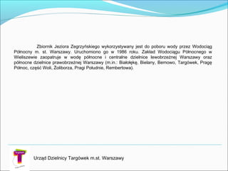 Zbiornik Jeziora Zegrzyńskiego wykorzystywany jest do poboru wody przez Wodociąg
Północny m. st. Warszawy. Uruchomiono go w 1986 roku. Zakład Wodociągu Północnego w
Wieliszewie zaopatruje w wodę północne i centralne dzielnice lewobrzeżnej Warszawy oraz
północne dzielnice prawobrzeżnej Warszawy (m.in.: Białołękę, Bielany, Bemowo, Targówek, Pragę
Północ, część Woli, Żoliborza, Pragi Południe, Rembertowa).
Urząd Dzielnicy Targówek m.st. Warszawy
 