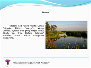 Narew
Położone nad Narwią miasta: Łomża,
Ostrołęka, Różan, Nowogród, Wizna,
Goniądz, Tykocin oraz gminy leżące wzdłuż
„Szlaku im. Króla Stefana Batorego”,
posiadają liczne walory turystyczno-
rekreacyjne.
Urząd Dzielnicy Targówek m.st. Warszawy
 