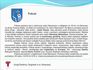 Urząd Dzielnicy Targówek m.st. Warszawy
Pułtusk
Pułtusk położony jest w północnej części Mazowsza w odległości ok. 60 km od Warszawy
na skraju Puszczy Białej, na szlaku pro­wadzącym do Jezior Mazurskich. Na Mazury prowadzi jeszcze
jedna droga - naturalny szlak wodny - rzeka Narew. Dwa kilometry przed Pułtuskiem rzeka Narew
rozwidla się, okalając najstarszą część miasta - rynek z zamkiem i przyległymi kamieniczkami. Właśnie
z racji takiego położenia miasto nazywane jest często Wenecją Mazowsza. Zresztą podobnie, jak
w Wenecji, również tu można wybrać się na wycieczkę gondolą. Można także popływać kajakiem
lub rowerem wodnym. Od południa dolina okalana jest dorzeczem Narwi łączącym się z nurtami Bugu,
od strony wschodniej zaś lasami rozległej Puszczy Białej, która zajmuje powierzchnię blisko 500 km2
.
Bogata historia, liczne cenne zabytki, dogodne położenie, dobrze zachowane walory
przyrodnicze czynią nasze miasto atrakcyjnym miejscem życia i wypoczynku. ]ego historia i zabytki
tworzą wspaniałą atmosferę. Pułtusk słynie z oryginalnego, niepowtarzalnego zespołu urbanistycznego
w centrum miasta - Rynku, określanego jako najdłuższy w Europie, XVI - wiecznego Zamku
Biskupów Płockich, obecnie Domu Polonii oraz licznych obiektów architektury sakralnej.
Pułtusk jest jednym z najstarszych miast Mazowsza. Pierwsze ślady osadnictwa na wyspie
pochodzą z XII wieku. Od XII do XVIII w. miasto pozostawało pod jurysdykcją biskupów płockich.
 