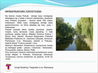 Urząd Dzielnicy Targówek m.st. Warszawy
INFRASTRUKTURA TURYSTYCZNA

Na terenie miasta Pułtusk istnieje baza noclegowa
składająca się z hoteli o różnym standardzie, akademik
oraz kwatery prywatne – łącznie około 550 miejsc
hotelowych. Obok bazy noclegowej istnieje baza
gastronomiczna, na którą składają się bary, puby i
restauracje.
Pułtusk posiada także obiekty sportowe: stadion
miejski, korty tenisowe, krytą pływalnię, 3 hale
sportowe; obiekty kultury: Miejskie Centrum Kultury i
Sztuki, Kino „Narew”, Muzeum Regionalne, Pułtuska
Biblioteka Publiczna im. Joachima Lelewela, Archiwum
Państwowe m.st. Warszawy oddział w Pułtusku,
Galeria Sztuki "4 strony świata" i inne.
Ważnym elementem infrastruktury turystycznej miasta
są istniejące szlaki - piesze i rowerowe: Narwiański,
Puszczański, Zielony, Bobra i Pełty.
Przy Gminnym Centrum Informacji prowadzonym przez
Urząd Miejski w Pułtusku funkcjonuje Informacja
Turystyczna czynna codziennie od godziny 10.00 do
18.00.
 