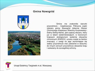 Gmina Nowogród
Urząd Dzielnicy Targówek m.st. Warszawy
Gmina ma znakomite warunki
przyrodniczo - krajobrazowe. Północna część
obszaru gminy Nowogród (obecnie Obszar
Chronionego Krajobrazu Równiny Kurpiowskiej i
Doliny Dolnej Narwi), jest częścią obszaru, który
już w latach siedemdziesiątych, w tworzonym
krajowym ekologicznym systemie obszarów
chronionych (ESOCH), uznany został za bardzo
znaczący, z uwagi na jego wyróżniające się
walory przyrodnicze oraz położenie w stosunku
do innych cennych przyrodniczo obszarów kraju
i wskazany do szczególnej ochrony.
 