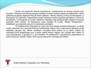 Urząd Dzielnicy Targówek m.st. Warszawy
Gmina ma znakomite warunki przyrodnicze i krajobrazowe do rozwoju różnych form
turystyki. Położenie nad Narwią sprzyja rozwojowi turystyki wodnej zwłaszcza kajakarstwa. Warte
polecenia są spływy kajakowe Pisą do Narwi, Biebrza – Narew, Narwią z Łomży do Nowogrodu i z
Nowogrodu do Laskowca. Wspaniałych wrażeń dostarcza wodna wyprawa gondolami z Łomży do
Nowogrodu i z Nowogrodu do Łomży. Miłośnicy militariów mają okazję przejść szlakiem schronów
bojowych SGO „Narew” od Nowogrodu przez Szablak do Łomży. Między Nowogrodem i
Szablakiem są znakomite warunki do uprawiania paintball’u.
Od Nadleśnictwa Nowogród do wiaty nad Pisą wiedzie ścieżka edukacyjna, na której
można zapoznać się z przyrodą Puszczy Kurpiowskiej. Narew, Pisa i starorzecza stanowią raj dla
wędkarzy; leszcze, liny, klenie, sandacze, szczupaki biorą prawie na co dzień, zdarza się
nierzadko 30-40 kilogramowy sum, a także rzadka brzana, węgorz, jaź. Schyłek lata i jesień, to
czas grzybobrania, a grzybów ci u nas dostatek. Po wędkowaniu i grzybobraniu zapraszamy na
psiwo kozicowe, parzaki i rejbak, które usuną zmęczenie i wzmogą siły witalne.
 