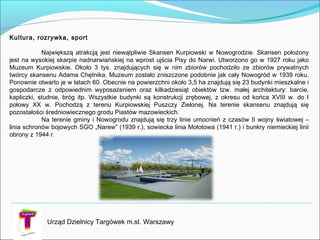 Urząd Dzielnicy Targówek m.st. Warszawy
Kultura, rozrywka, sport
Największą atrakcją jest niewątpliwie Skansen Kurpiowski w Nowogrodzie. Skansen położony
jest na wysokiej skarpie nadnarwiańskiej na wprost ujścia Pisy do Narwi. Utworzono go w 1927 roku jako
Muzeum Kurpiowskie. Około 3 tys. znajdujących się w nim zbiorów pochodziło ze zbiorów prywatnych
twórcy skansenu Adama Chętnika. Muzeum zostało zniszczone podobnie jak cały Nowogród w 1939 roku.
Ponownie otwarto je w latach 60. Obecnie na powierzchni około 3,5 ha znajdują się 23 budynki mieszkalne i
gospodarcze z odpowiednim wyposażeniem oraz kilkadziesiąt obiektów tzw. małej architektury: barcie,
kapliczki, studnie, bróg itp. Wszystkie budynki są konstrukcji zrębowej, z okresu od końca XVIII w. do I
połowy XX w. Pochodzą z terenu Kurpiowskiej Puszczy Zielonej. Na terenie skansenu znajdują się
pozostałości średniowiecznego grodu Piastów mazowieckich.
Na terenie gminy i Nowogrodu znajdują się trzy linie umocnień z czasów II wojny światowej –
linia schronów bojowych SGO „Narew” (1939 r.), sowiecka linia Mołotowa (1941 r.) i bunkry niemieckiej linii
obrony z 1944 r.
 