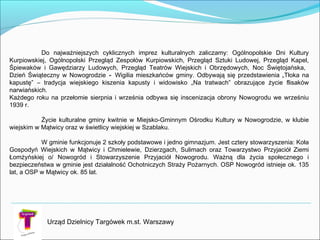 Urząd Dzielnicy Targówek m.st. Warszawy
Do najważniejszych cyklicznych imprez kulturalnych zaliczamy: Ogólnopolskie Dni Kultury
Kurpiowskiej, Ogólnopolski Przegląd Zespołów Kurpiowskich, Przegląd Sztuki Ludowej, Przegląd Kapel,
Śpiewaków i Gawędziarzy Ludowych, Przegląd Teatrów Wiejskich i Obrzędowych, Noc Świętojańska,
Dzień Świąteczny w Nowogrodzie - Wigilia mieszkańców gminy. Odbywają się przedstawienia „Tłoka na
kapustę” – tradycja wiejskiego kiszenia kapusty i widowisko „Na tratwach” obrazujące życie flisaków
narwiańskich.
Każdego roku na przełomie sierpnia i września odbywa się inscenizacja obrony Nowogrodu we wrześniu
1939 r.
Życie kulturalne gminy kwitnie w Miejsko-Gminnym Ośrodku Kultury w Nowogrodzie, w klubie
wiejskim w Mątwicy oraz w świetlicy wiejskiej w Szablaku.
W gminie funkcjonuje 2 szkoły podstawowe i jedno gimnazjum. Jest cztery stowarzyszenia: Koła
Gospodyń Wiejskich w Mątwicy i Chmielewie, Dzierzgach, Sulimach oraz Towarzystwo Przyjaciół Ziemi
Łomżyńskiej o/ Nowogród i Stowarzyszenie Przyjaciół Nowogrodu. Ważną dla życia społecznego i
bezpieczeństwa w gminie jest działalność Ochotniczych Straży Pożarnych. OSP Nowogród istnieje ok. 135
lat, a OSP w Mątwicy ok. 85 lat.
 
