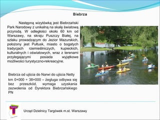 Biebrza
Biebrza od ujścia do Narwi do ujścia Netty
km 0+000 ÷ 38+000 – żegluga odbywa się
bez przeszkód, wymaga uzyskania
zezwolenia od Dyrektora Biebrzańskiego
PN
Następną wizytówką jest Biebrzański
Park Narodowy z unikalną na skalę światową
przyrodą. W odległości około 60 km od
Warszawy, na skraju Puszczy Białej, na
szlaku prowadzącym do Jezior Mazurskich,
położony jest Pułtusk, miasto o bogatych
tradycjach rzemieślniczych, kupieckich,
kulturalnych i oświatowych, wraz z terenami
przylegającymi posiada wyjątkowe
możliwości turystyczno-rekreacyjne.
Urząd Dzielnicy Targówek m.st. Warszawy
 