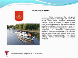 Kanał Augustowski
Kanał Augustowski był największą
inwestycją Królestwa Polskiego XIX wieku. Na
skutek wojny celnej pomiędzy Królestwem
Polskim i Rosją a Prusami, Królestwo Polskie
miało utrudniony dostęp do Bałtyku i tym samym
został uniemożliwiony import i eksport towarów.
Sytuacja ta skierowała uwagę rządów polskiego i
rosyjskiego na możliwość wykorzystania
wodnego transportu śródlądowego w szerszym
zakresie. Cała droga miała składać się z dwóch
części: Kanału Augustowskiego - po stronie
polskiej i Kanału Windawskiego – po stronie
rosyjskiej.
Urząd Dzielnicy Targówek m.st. Warszawy
 