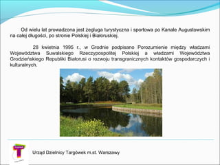 Od wielu lat prowadzona jest żegluga turystyczna i sportowa po Kanale Augustowskim
na całej długości, po stronie Polskiej i Białoruskiej.
28 kwietnia 1995 r., w Grodnie podpisano Porozumienie między władzami
Województwa Suwalskiego Rzeczypospolitej Polskiej a władzami Województwa
Grodzieńskiego Republiki Białorusi o rozwoju transgranicznych kontaktów gospodarczych i
kulturalnych.
Urząd Dzielnicy Targówek m.st. Warszawy
 