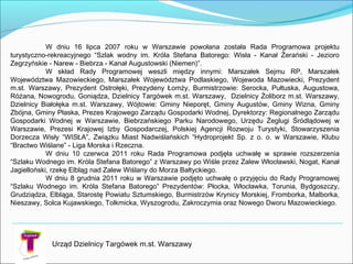 W dniu 16 lipca 2007 roku w Warszawie powołana została Rada Programowa projektu
turystyczno-rekreacyjnego “Szlak wodny im. Króla Stefana Batorego: Wisła - Kanał Żerański - Jezioro
Zegrzyńskie - Narew - Biebrza - Kanał Augustowski (Niemen)”.
W skład Rady Programowej weszli między innymi: Marszałek Sejmu RP, Marszałek
Województwa Mazowieckiego, Marszałek Województwa Podlaskiego, Wojewoda Mazowiecki, Prezydent
m.st. Warszawy, Prezydent Ostrołęki, Prezydeny Łomży, Burmistrzowie: Serocka, Pułtuska, Augustowa,
Różana, Nowogrodu, Goniądza, Dzielnicy Targówek m.st. Warszawy, Dzielnicy Żoliborz m.st. Warszawy,
Dzielnicy Białołęka m.st. Warszawy, Wójtowie: Gminy Nieporęt, Gminy Augustów, Gminy Wizna, Gminy
Zbójna, Gminy Płaska, Prezes Krajowego Zarządu Gospodarki Wodnej, Dyrektorzy: Regionalnego Zarządu
Gospodarki Wodnej w Warszawie, Biebrzańskiego Parku Narodowego, Urzędu Żeglugi Śródlądowej w
Warszawie, Prezesi Krajowej Izby Gospodarczej, Polskiej Agencji Rozwoju Turystyki, Stowarzyszenia
Dorzecza Wisły “WISŁA”, Związku Miast Nadwiślańskich “Hydroprojekt Sp. z o. o. w Warszawie, Klubu
“Bractwo Wiślane” - Liga Morska i Rzeczna.
W dniu 10 czerwca 2011 roku Rada Programowa podjęła uchwałę w sprawie rozszerzenia
“Szlaku Wodnego im. Króla Stefana Batorego” z Warszawy po Wiśle przez Zalew Włocławski, Nogat, Kanał
Jagielloński, rzekę Elbląg nad Zalew Wiślany do Morza Bałtyckiego.
W dniu 8 grudnia 2011 roku w Warszawie podjęto uchwałę o przyjęciu do Rady Programowej
“Szlaku Wodnego im. Króla Stefana Batorego” Prezydentów: Płocka, Włocławka, Torunia, Bydgoszczy,
Grudziądza, Elbląga, Starostę Powiatu Sztumskiego, Burmistrzów Krynicy Morskiej, Fromborka, Malborka,
Nieszawy, Solca Kujawskiego, Tolkmicka, Wyszogrodu, Zakroczymia oraz Nowego Dworu Mazowieckiego.
Urząd Dzielnicy Targówek m.st. Warszawy
 