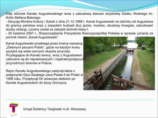 Cały odcinek Kanału Augustowskiego wraz z zabudową stanowi wizytówkę Szlaku Wodnego im.
Króla Stefana Batorego.
- Decyzją Ministra Kultury i Sztuki z dnia 21.12.1968 r. Kanał Augustowski naodcinku od Augustowa
do granicy państwa wraz z zespołem budowli śluz jazów, mostów, obudowy brzegów, zabudowań
służby obsługi, uznany został za zabytek techniki klasy I.
- 25 kwietnia 2007 r., Rozporządzenie Prezydenta Rzeczypospolitej Polskiej w sprawie uznania za
pomnik historii „Kanał Augustowski”.
Kanał Augustowski przebiega przez krainę nazwaną
„Zielonymi płucami Polski”, gdzie na każdym kroku
spotyka się wiele cennych okazów przyrody.
Przylegające do Kanału tereny, wraz z Augustowem,
zaliczane są do najciekawszych inajatrakcyjniejszych
przyrodniczo terenów w Polsce.
Rejon Kanału Augustowskiego zasłynął także z
pielgrzymki Ojca Świętego Jana Pawła II do Polski w
1999 roku. Przepłynął On wówczas statkiem po
Kanale Augustowskim do śluzy Gorczyca.
Urząd Dzielnicy Targówek m.st. Warszawy
 