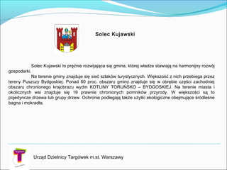 Urząd Dzielnicy Targówek m.st. Warszawy
Solec Kujawski to prężnie rozwijająca się gmina, której władze stawiają na harmonijny rozwój
gospodarki.
Na terenie gminy znajduje się sieć szlaków turystycznych. Większość z nich przebiega przez
tereny Puszczy Bydgoskiej. Ponad 60 proc. obszaru gminy znajduje się w obrębie części zachodniej
obszaru chronionego krajobrazu wydm KOTLINY TORUŃSKO – BYDGOSKIEJ. Na terenie miasta i
okolicznych wsi znajduje się 19 prawnie chronionych pomników przyrody. W większości są to
pojedyncze drzewa lub grupy drzew. Ochronie podlegają także użytki ekologiczne obejmujące śródleśne
bagna i mokradła.
Solec Kujawski
 