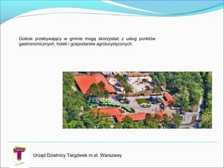 Goście przebywający w gminie mogą skorzystać z usług punktów
gastronomicznych, hoteli i gospodarstw agroturystycznych.
Urząd Dzielnicy Targówek m.st. Warszawy
 