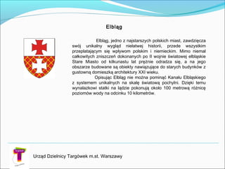 Urząd Dzielnicy Targówek m.st. Warszawy
Elbląg, jedno z najstarszych polskich miast, zawdzięcza
swój unikalny wygląd niełatwej historii, przede wszystkim
przeplatającym się wpływom polskim i niemieckim. Mimo niemal
całkowitych zniszczeń dokonanych po II wojnie światowej elbląskie
Stare Miasto od kilkunastu lat prężnie odradza się, a na jego
obszarze budowane są obiekty nawiązujące do starych budynków z
gustowną domieszką architektury XXI wieku.
Opisując Elbląg nie można pominąć Kanału Elbląskiego
z systemem unikalnych na skalę światową pochylni. Dzięki temu
wynalazkowi statki na lądzie pokonują około 100 metrową różnicę
poziomów wody na odcinku 10 kilometrów.
Elbląg
 