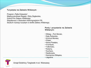 Urząd Dzielnicy Targówek m.st. Warszawy
Porty i przystanie na Zalewie
Wiślanym:

• Elblag – Port Morski,
• Kąty Rybackie,
• Krynica Morska,
• Piaski,
• Nowa Pasłęka,
• Frombork,
• Tolkmicko,
• Kadyny,
• Suchacz,
• Nadbrzeże,
• Kamienica Elbląska,
• Jagodna
Turystyka na Zalewie Wiślanym:

Program „Pętla Żuławska”,
Międzynarodowe Regaty i Zloty Żeglarskie,
Grand Prix Zalewu Wiślanego,
Współpraca z Obwodem Kaliningradzkim FR,
Studium rozwoju turystyki w strefie Zalewu Wiślanego.

 