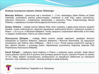 Urząd Dzielnicy Targówek m.st. Warszawy
Atrakcje turystyczne obszaru Zalewu Wiślanego:

Mierzeja Wiślana – piaszczysty wał o szerokości 1 – 2 km, oddzielający Zalew Wiślany od Zatoki
Gdańskiej, przedzielona granicą polsko-rosyjską. Unikatowe w skali kraju walory przyrodnicze,
kulturowe, historyczne i krajobrazowe zdecydowały o utworzeniu Parku Krajobrazowego Mierzei
Wiślanej, z największą w Europie kolonią lęgową kormorana czarnego.
Żuławy Wiślane – rozległa równina deltowa Wisły, teren urodzajny, z gęstą siecią rzeczną, tysiącem
kanałów i rowów melioracyjnych, obszarem depresyjnym wokół jeziora Drużno i najniższym punktem w
Polsce – 1,8 m p.p.m. w Raczkach Elbląskich. Tereny związane z osadnictwem Menonitów w XVI wieku
i z bogatym dziedzictwem, które tu po sobie zostawili.
Wysoczyzna Elbląska – rozległa, falista morena, pocięta wąwozami, opadająca stromymi
krawędziami ku Żuławom Wiślanym, Zalewowi Wiślanemu i Równinie Warmińskiej. Jej najwyższym
wzniesieniem jest Srebrna Góra k/Milejewa – 198,5 m n.p.m. Ponad połowę powierzchni zajmują tu
lasy, głównie liściaste, z przewagą buków. Najciekawsze przyrodniczo fragmenty obejmuje Park
Krajobrazowy Wysoczyzny Elbląskiej.

Kanał Elbląski – najdłuższy kanał żeglowny w Polsce, z systemem pięciu pochylni, dzięki którym
można pokonać różnicę 99,5 m poziomu wód pomiędzy jeziorem Drużno i jeziorem Piniewo na odcinku
10 km. Rejsy statkami wycieczkowymi, przetaczanymi na specjalnych platformach po trawiastych
zboczach, czyli „statkiem po trawie”, stanowią atrakcję na skalę światową.

 