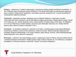 Urząd Dzielnicy Targówek m.st. Warszawy
Kadyny – malownicza i urokliwa miejscowość, zbudowana według projektu berlińskich architektów, w
tzw. Ordenstil, letnia rezydencja cesarza Wilhelma II. Do dzisiaj zachowały się zabudowania pałacowe
wraz z parkiem. Miejscowość sąsiaduje z rezerwatem przyrody „Kadyński Las” z ponad dwustoletnim
drzewostanem dębowo-bukowym.

Tolkmicko- miasteczko portowe, największy port na Zalewie Wiślanym, stanowiący nie tylko
schronienie dla kutrów rybackich, ale też dla statków żeglugi pasażerskiej. Obiekty godne uwagi: kościół
z XIV wieku pw. św. Jakuba Apostoła, domy mieszczańskie z drugiej połowy XVIII wieku. W odległości
ok. 4 km od Tolkmicka w wodach Zalewu zanurzony jest wielki głaz narzutowy tzw. Święty Kamień
(dawny ołtarz ofiarny Prusów) o obwodzie 13,8 m.

Frombork - to niewielkie miasteczko, założone w XII wieku, zawdzięczające swoją sławę Mikołajowi
Kopernikowi wielkiemu astronomowi, lekarzowi i doktorowi prawa. Główną atrakcją miasteczka jest
kompleks Wzgórza Katedralnego z XIV wieku (katedra, pałac biskupi, kanonie, wieża Radziejowskiego,
wieża Kopernika, mury obronne z basztami).

Braniewo – położone nad rzeką Pasłęką, jedno z najstarszych miast w Polsce, pierwsza stolica Warmii
z siedzibą biskupów warmińskich. Obiekty godne uwagi: kościół i klasztor pw. św. Katarzyny z bogatymi
pamiątkami z minionych okresów, kościół św. Krzyża i mini ogród zoologiczny.

 