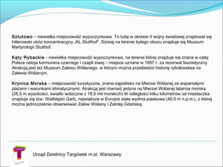 Urząd Dzielnicy Targówek m.st. Warszawy
Sztutowo – niewielka miejscowość wypoczynkowa. To tutaj w okresie II wojny światowej znajdował się
hitlerowski obóz koncentracyjny „KL Stutthof”. Dzisiaj na terenie byłego obozu znajduje się Muzeum
Martyrologii Stutthof.

Kąty Rybackie - niewielka miejscowość wypoczynkowa, na terenie której znajduje się znana w całej
Polsce ostoja kormorana czarnego i czapli siwej – miejsce uznane w 1957 r. za rezerwat faunistyczny.
Atrakcją jest też Muzeum Zalewu Wiślanego, w którym można prześledzić historię rybołówstwa na
Zalewie Wiślanym.
Krynica Morska – miejscowość turystyczna, znane kąpielisko na Mierzei Wiślanej ze wspaniałymi
plażami i warunkami klimatycznymi. Atrakcją jest również jedyna na Mierzei Wiślanej latarnia morska
(26,5 m wysokości, światło widoczne z 18,5 mil morskich).W odległości kilku kilometrów od miasteczka
znajduje się tzw. Wielbłądzi Garb, największa w Europie stała wydma piaskowa (49,5 m n.p.m.), z której
można jednocześnie obserwować Zalew Wiślany i Zatokę Gdańską.

 