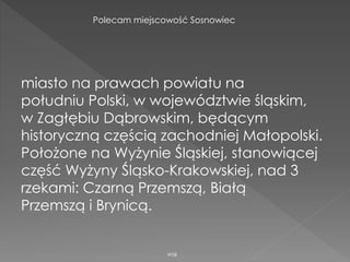 miasto na prawach powiatu na
południu Polski, w województwie śląskim,
w Zagłębiu Dąbrowskim, będącym
historyczną częścią zachodniej Małopolski.
Położone na Wyżynie Śląskiej, stanowiącej
część Wyżyny Śląsko-Krakowskiej, nad 3
rzekami: Czarną Przemszą, Białą
Przemszą i Brynicą.
WSB
Polecam miejscowość Sosnowiec
 