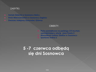 Zamek Sielecki w Sosnowcu Sielcu
 Dwór Mieroszewskich w Sosnowcu Zagórzu
 Dworzec kolejowy Sosnowiec Główny
WSB
ZABYTKI:
OBIEKTY:
© Płyta pamiątkowa na parkingu CH Auchan,
upamiętniający wizytę Jana Pawła II
© Mauzoleum rodziny Dietlów w Sosnowcu
© Sportowa Dolina 2
5 -7 czerwca odbędą
się dni Sosnowca
 