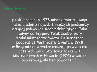 WSB
Henryk Średnicki
polski bokser, w 1978 mistrz świata - waga
musza. Jeden z najwybitniejszych pięściarzy
drugiej połowy lat siedemdziesiątych. Jako
jedyny do tej pory Polak zdobył złoty
medal mistrzostw świata. Dokonał tego
podczas II Mistrzostw Świata w 1978
w Belgradzie, w wadze muszej, po wygraniu
czterech walk. Startował także w I
Mistrzostwach w Hawanie (1974) w wadze
papierowej, ale bez powodzenia.
 