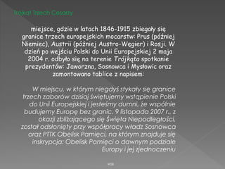 WSB
Trójkąt Trzech Cesarzy
miejsce, gdzie w latach 1846-1915 zbiegały się
granice trzech europejskich mocarstw: Prus (później
Niemiec), Austrii (później Austro-Węgier) i Rosji. W
dzień po wejściu Polski do Unii Europejskiej 2 maja
2004 r. odbyło się na terenie Trójkąta spotkanie
prezydentów: Jaworzna, Sosnowca i Mysłowic oraz
zamontowano tablice z napisem:
W miejscu, w którym niegdyś stykały się granice
trzech zaborów dzisiaj świętujemy wstąpienie Polski
do Unii Europejskiej i jesteśmy dumni, że wspólnie
budujemy Europę bez granic. 9 listopada 2007 r., z
okazji zbliżającego się Święta Niepodległości,
został odsłonięty przy współpracy władz Sosnowca
oraz PTTK Obelisk Pamięci, na którym znajduje się
inskrypcja: Obelisk Pamięci o dawnym podziale
Europy i jej zjednoczeniu
 