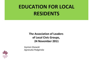 EDUCATION  FOR LOCAL RESIDENTS The Association of Leaders  of Local Civic Groups ,  24 November 2011 Szymon Osowski Agnieszka Podgórska 