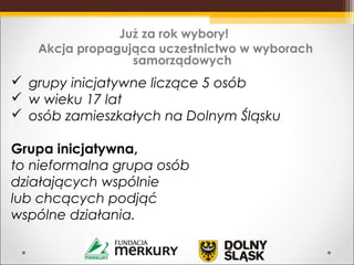  grupy inicjatywne liczące 5 osób
 w wieku 17 lat
 osób zamieszkałych na Dolnym Śląsku
Grupa inicjatywna,
to nieformalna grupa osób
działających wspólnie
lub chcących podjąć
wspólne działania.
Już za rok wybory!
Akcja propagująca uczestnictwo w wyborach
samorządowych
 