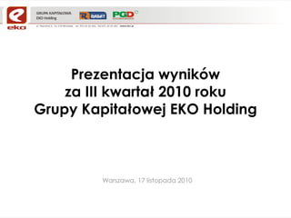 Prezentacja wyników
za III kwartał 2010 roku
Grupy Kapitałowej EKO Holding
Warszawa, 17 listopada 2010
 