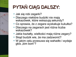 PYTAŃ CIĄG DALSZY: Jak się robi zegarki? Dlaczego niektóre budziki nie mają wskazówek, które wskazują sekundy? Co sprawia, że z zegara wyskakuje kukułka? Dlaczego na zegarach jest różna liczba wskazówek? Jakie kształty, wielkości mają różne zegary? Skąd budzik wie, że ma zadzwonić? W jakim celu przesuwa się wahadło i wydaje głos „bim bom”? 