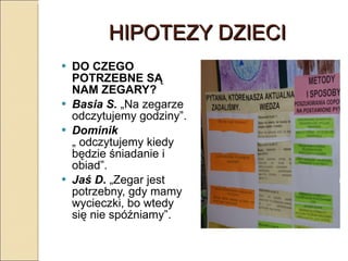 HIPOTEZY DZIECI DO CZEGO POTRZEBNE SĄ NAM ZEGARY? Basia S.  „Na zegarze odczytujemy godziny”. Dominik  „ odczytujemy kiedy będzie śniadanie i obiad”. Jaś D .  „Zegar jest potrzebny, gdy mamy wycieczki, bo wtedy się nie spóźniamy”. 