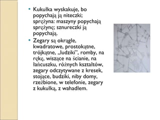 Kukułka wyskakuje, bo popychają ją niteczki; sprężyna: maszyny popychają sprężynę; sznureczki ją popychają. Zegary są okrągłe, kwadratowe, prostokątne, trójkątne, „ludziki”, romby, na rękę, wiszące na ścianie, na łańcuszku, różnych kształtów, zegary odczytywane z kresek, stojące, budziki, niby domy, rzeźbione, w telefonie, zegary z kukułką, z wahadłem. 