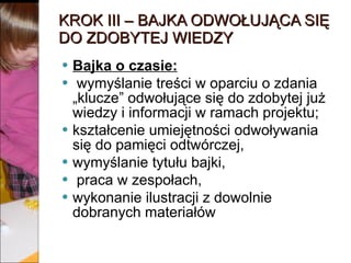 KROK III – BAJKA ODWOŁUJĄCA SIĘ DO ZDOBYTEJ WIEDZY Bajka o czasie:   wymyślanie treści w oparciu o zdania „klucze” odwołujące się do zdobytej już wiedzy i informacji w ramach projektu;  kształcenie umiejętności odwoływania się do pamięci odtwórczej,  wymyślanie tytułu bajki, praca w zespołach,  wykonanie ilustracji z dowolnie dobranych materiałów 
