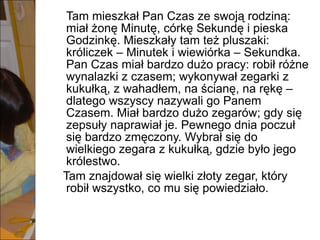 Tam mieszkał Pan Czas ze swoją rodziną: miał żonę Minutę, córkę Sekundę i pieska Godzinkę. Mieszkały tam też pluszaki: króliczek – Minutek i wiewiórka – Sekundka. Pan Czas miał bardzo dużo pracy: robił różne wynalazki z czasem; wykonywał zegarki z kukułką, z wahadłem, na ścianę, na rękę – dlatego wszyscy nazywali go Panem Czasem. Miał bardzo dużo zegarów; gdy się zepsuły naprawiał je. Pewnego dnia poczuł się bardzo zmęczony. Wybrał się do wielkiego zegara z kukułką, gdzie było jego królestwo.  Tam znajdował się wielki złoty zegar, który robił wszystko, co mu się powiedziało.  