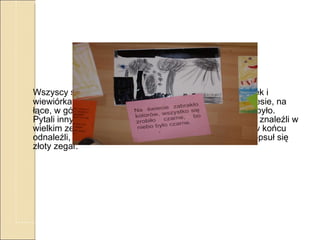 Ludzie wszędzie się spóźniali, tam gdzie byli umówieni i się niepokoili i pytali: gdzie jest Pan Czas? Kiedy będą działały zegary?  Wszyscy szukali Pana Czasa. Szukał go króliczek Minutek i wiewiórka Sekundka. Szukali w jego domu, w jaskini, w lesie, na łące, w górach i nad morzem, na Wawelu ale tam go nie było. Pytali innych ludzi, ale nikt go nie widział. Aż wreszcie go znaleźli w wielkim zegarze z kukułką. Bardzo się ucieszyli, gdy go w końcu odnaleźli, ale też się zasmucili, gdy dowiedzieli się, że popsuł się złoty zegar.  