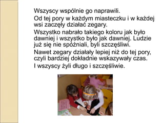 Wszyscy wspólnie go naprawili. Od tej pory w każdym miasteczku i w każdej wsi zaczęły działać zegary.  Wszystko nabrało takiego koloru jak było dawniej i wszystko było jak dawniej. Ludzie już się nie spóźniali, byli szczęśliwi.  Nawet zegary działały lepiej niż do tej pory, czyli bardziej dokładnie wskazywały czas.  I wszyscy żyli długo i szczęśliwie. 
