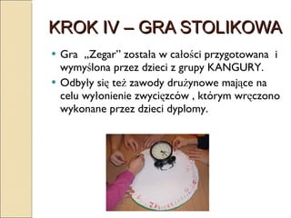KROK IV – GRA STOLIKOWA  Gra  „Zegar” została w całości przygotowana  i wymyślona przez dzieci z grupy KANGURY. Odbyły się też zawody drużynowe mające na celu wyłonienie zwycięzców , którym wręczono wykonane przez dzieci dyplomy. 