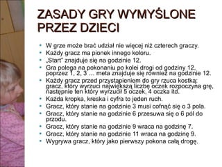 ZASADY GRY WYMYŚLONE PRZEZ DZIECI W grze może brać udział nie więcej niż czterech graczy. Każdy gracz ma pionek innego koloru. „ Start” znajduje się na godzinie 12. Gra polega na pokonaniu po kolei drogi od godziny 12, poprzez 1, 2, 3 … meta znajduje się również na godzinie 12. Każdy gracz przed przystąpieniem do gry rzuca kostką: gracz, który wyrzuci największą liczbę oczek rozpoczyna grę, następnie ten który wyrzucił 5 oczek, 4 oczka itd. Każda kropka, kreska i cyfra to jeden ruch. Gracz, który stanie na godzinie 3 musi cofnąć się o 3 pola. Gracz, który stanie na godzinie 6 przesuwa się o 6 pól do przodu. Gracz, który stanie na godzinie 9 wraca na godzinę 7. Gracz, który stanie na godzinie 11 wraca na godzinę 9. Wygrywa gracz, który jako pierwszy pokona całą drogę. 