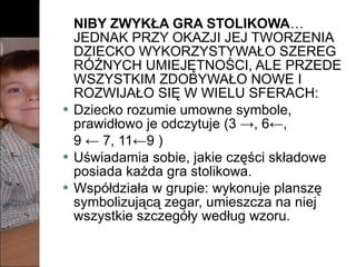NIBY ZWYKŁA GRA STOLIKOWA …  JEDNAK PRZY OKAZJI JEJ TWORZENIA DZIECKO WYKORZYSTYWAŁO SZEREG RÓŻNYCH UMIEJĘTNOŚCI, ALE PRZEDE WSZYSTKIM ZDOBYWAŁO NOWE I ROZWIJAŁO SIĘ W WIELU SFERACH: Dziecko rozumie umowne symbole, prawidłowo je odczytuje (3 ->, 6←,  9 ← 7, 11←9 ) Uświadamia sobie, jakie części składowe posiada każda gra stolikowa. Współdziała w grupie: wykonuje planszę symbolizującą zegar, umieszcza na niej wszystkie szczegóły według wzoru. 