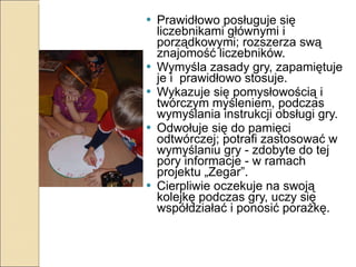 Prawidłowo posługuje się liczebnikami głównymi i porządkowymi; rozszerza swą znajomość liczebników. Wymyśla zasady gry, zapamiętuje je i  prawidłowo stosuje. Wykazuje się pomysłowością i twórczym myśleniem, podczas wymyślania instrukcji obsługi gry. Odwołuje się do pamięci odtwórczej; potrafi zastosować w wymyślaniu gry - zdobyte do tej pory informacje - w ramach projektu „Zegar”. Cierpliwie oczekuje na swoją kolejkę podczas gry, uczy się współdziałać i ponosić porażkę. 