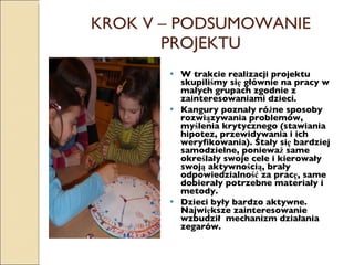 KROK V – PODSUMOWANIE PROJEKTU W trakcie realizacji projektu skupiliśmy się głównie na pracy w małych grupach zgodnie z zainteresowaniami dzieci. Kangury poznały różne sposoby rozwiązywania problemów, myślenia krytycznego (stawiania hipotez, przewidywania i ich weryfikowania). Stały się bardziej samodzielne, ponieważ same określały swoje cele i kierowały swoją aktywnością, brały odpowiedzialność za pracę, same dobierały potrzebne materiały i metody.  Dzieci były bardzo aktywne. Największe zainteresowanie wzbudził  mechanizm działania zegarów. 