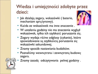 Wiedza i umiejętności zdobyte przez dzieci: Jak działają zegary, wskazówki ( baterie, mechanizm sprężynowy). Każda ze wskazówek ma inne znaczenie . W ustaleniu godziny nie ma znaczenia wygląd wskazówek, tylko ich szybkość poruszania się.  Zegary wydaja różne odgłosy (cykanie), które spowodowane są szybkością poruszania się wskazówki sekundowej. Znamy sposób nastawiania budzików. Poznaliśmy wewnętrzna i zewnętrzną budowę zegara. Znamy zasadę  odczytywania  pełnej godziny . 