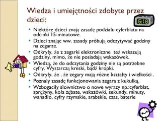 Wiedza i umiejętności zdobyte przez dzieci: Niektóre dzieci znają zasadę podziału cyferblatu na odcinki 15-minutowe. Dzieci znając ww. zasady próbują odczytywać godziny na zegarze. Odkryły, że z zegarki elektroniczne  też wskazują godziny, mimo, że nie posiadają wskazówek. Wiedzą, że do odczytania godziny nie są potrzebne cyfry. Wystarczą kreski, bądź kropki. Odkryły, że , że zegary mają różne kształty i wielkości . Poznały zasadę funkcjonowania zegara z kukułką. Wzbogaciły słownictwo o nowe wyrazy np.:cyferblat, sprężyny, koła zębate, wskazówki, sekundy, minuty, wahadło, cyfry rzymskie, arabskie, czas, baterie 