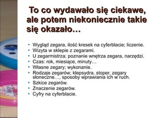 To co wydawało się ciekawe, ale potem niekoniecznie takie się okazało… Wygląd zegara, ilość kresek na cyferblacie; liczenie. Wizyta w sklepie z zegarami. U zegarmistrza; poznanie wnętrza zegara, narzędzi. Czas: rok, miesiące, minuty… Własne zegary; wykonanie. Rodzaje zegarów; klepsydra, stoper, zegary słoneczne…, sposoby wprawiania ich w ruch. Szkice zegarów. Znaczenie zegarów. Cyfry na cyferblacie. 