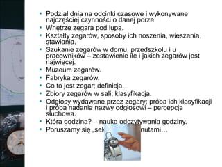 Podział dnia na odcinki czasowe i wykonywane najczęściej czynności o danej porze. Wnętrze zegara pod lupą. Kształty zegarów, sposoby ich noszenia, wieszania, stawiania. Szukanie zegarów w domu, przedszkolu i u pracowników – zestawienie ile i jakich zegarów jest najwięcej. Muzeum zegarów. Fabryka zegarów. Co to jest zegar; definicja. Zbiory zegarów w sali; klasyfikacja. Odgłosy wydawane przez zegary; próba ich klasyfikacji i próba nadania nazwy odgłosowi – percepcja słuchowa. Która godzina? – nauka odczytywania godziny. Poruszamy się „sekundami”, minutami… 