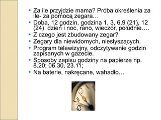 Za ile przyjdzie mama? Próba określenia za ile- za pomocą zegara… Doba, 12 godzin, godzina 1, 3, 6,9 (21), 12 (24)  dzień i noc, rano, wieczór, południe…. Z czego jest zbudowany zegar? Zegary dla niewidomych, niesłyszących. Program telewizyjny, odczytywanie godzin zapisanych w gazecie. Sposoby zapisu godziny na papierze np. 8.20; 06.30, 23.11;  Na baterie, nakręcane, wahadło… 